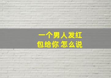 一个男人发红包给你 怎么说